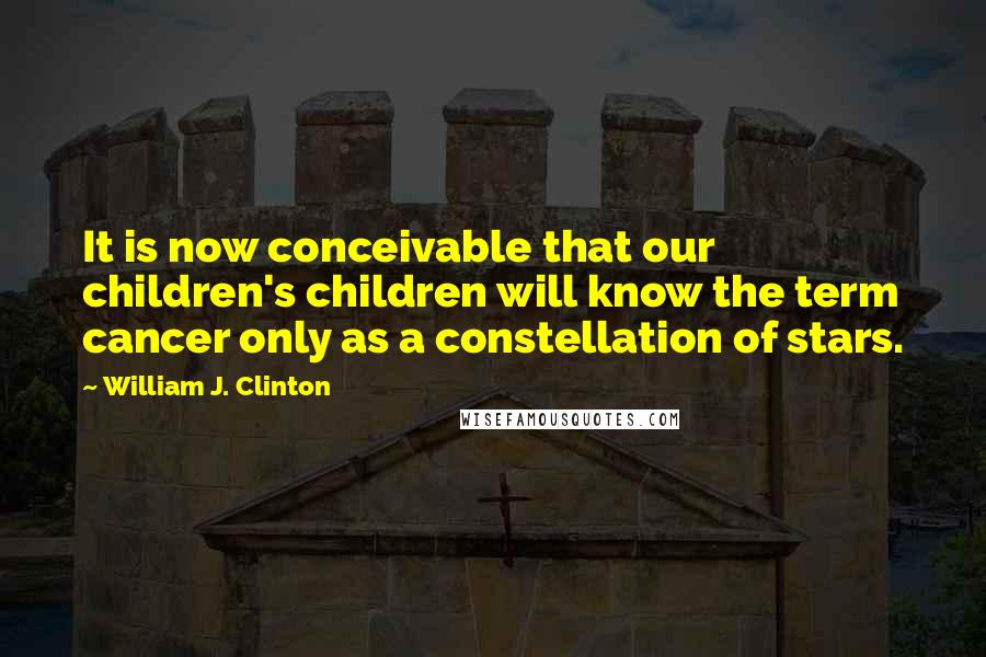 William J. Clinton Quotes: It is now conceivable that our children's children will know the term cancer only as a constellation of stars.