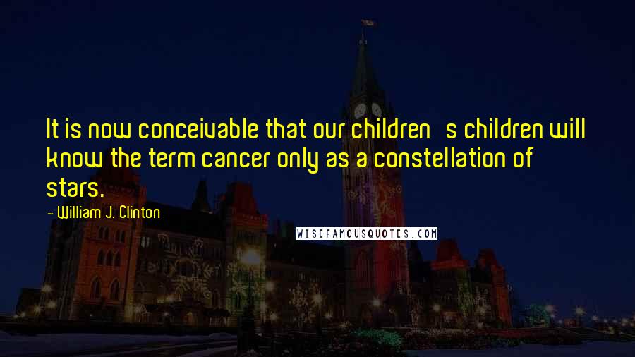 William J. Clinton Quotes: It is now conceivable that our children's children will know the term cancer only as a constellation of stars.