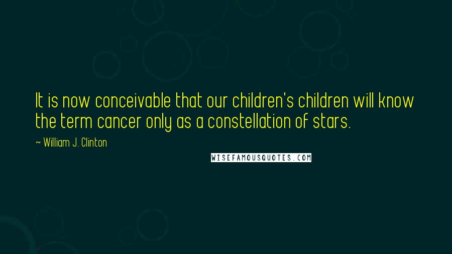 William J. Clinton Quotes: It is now conceivable that our children's children will know the term cancer only as a constellation of stars.