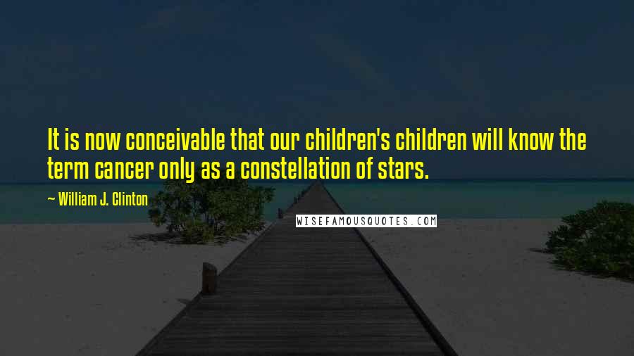 William J. Clinton Quotes: It is now conceivable that our children's children will know the term cancer only as a constellation of stars.