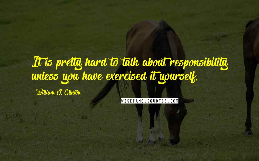 William J. Clinton Quotes: It is pretty hard to talk about responsibility unless you have exercised it yourself.