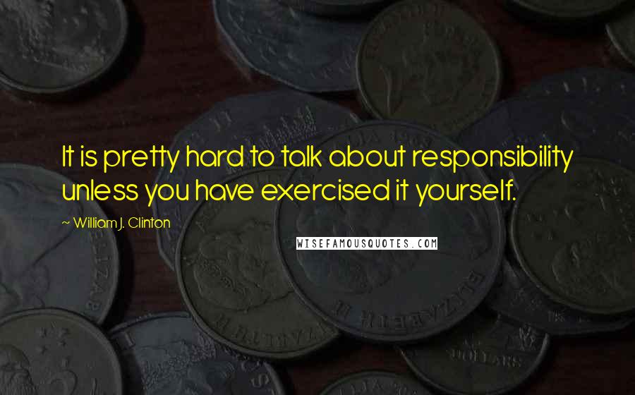 William J. Clinton Quotes: It is pretty hard to talk about responsibility unless you have exercised it yourself.