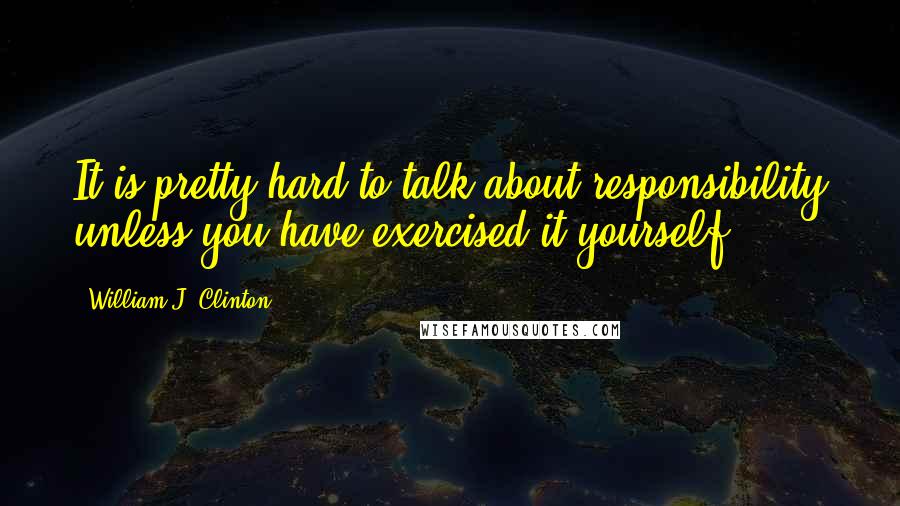 William J. Clinton Quotes: It is pretty hard to talk about responsibility unless you have exercised it yourself.