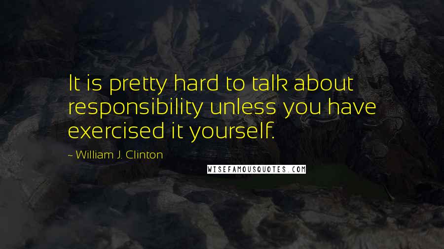 William J. Clinton Quotes: It is pretty hard to talk about responsibility unless you have exercised it yourself.