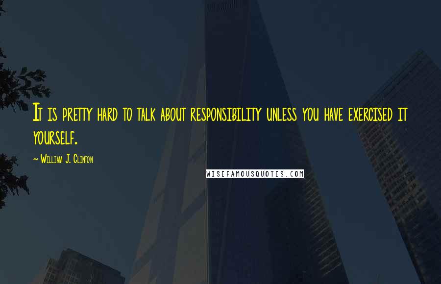 William J. Clinton Quotes: It is pretty hard to talk about responsibility unless you have exercised it yourself.