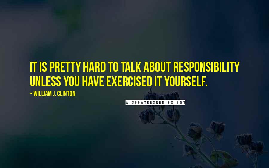 William J. Clinton Quotes: It is pretty hard to talk about responsibility unless you have exercised it yourself.