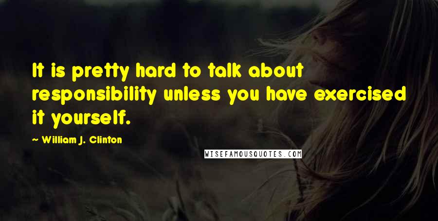 William J. Clinton Quotes: It is pretty hard to talk about responsibility unless you have exercised it yourself.