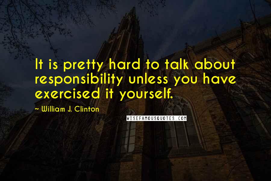William J. Clinton Quotes: It is pretty hard to talk about responsibility unless you have exercised it yourself.