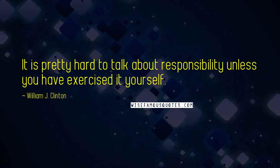 William J. Clinton Quotes: It is pretty hard to talk about responsibility unless you have exercised it yourself.