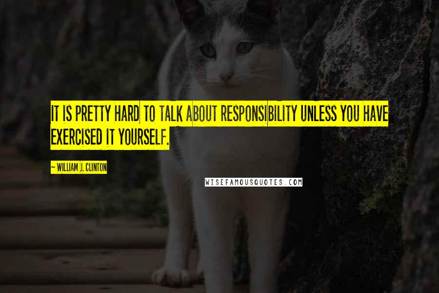 William J. Clinton Quotes: It is pretty hard to talk about responsibility unless you have exercised it yourself.