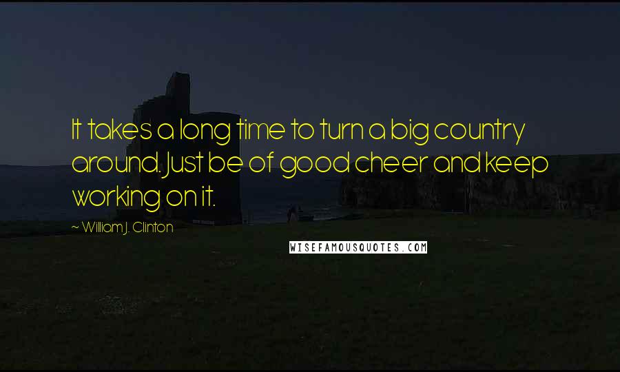 William J. Clinton Quotes: It takes a long time to turn a big country around. Just be of good cheer and keep working on it.