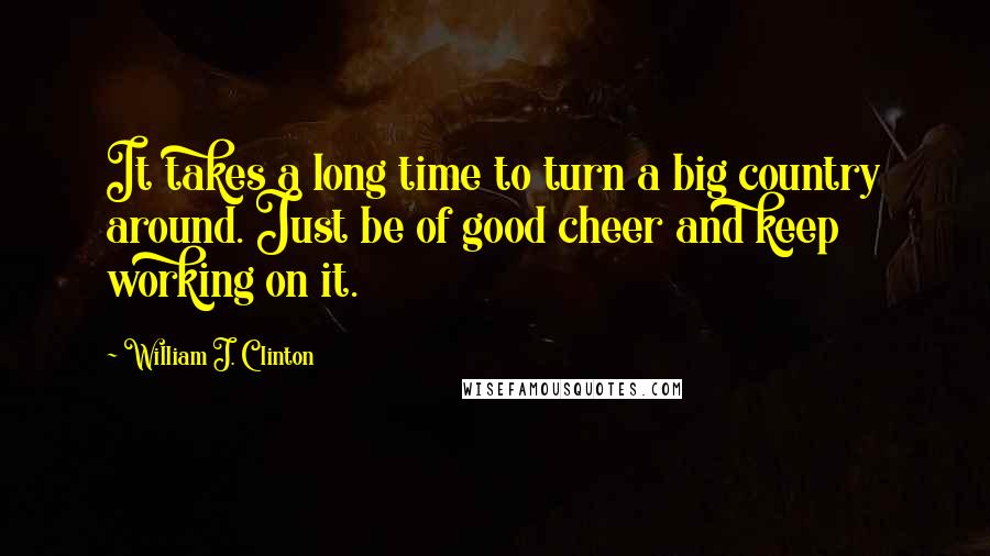 William J. Clinton Quotes: It takes a long time to turn a big country around. Just be of good cheer and keep working on it.
