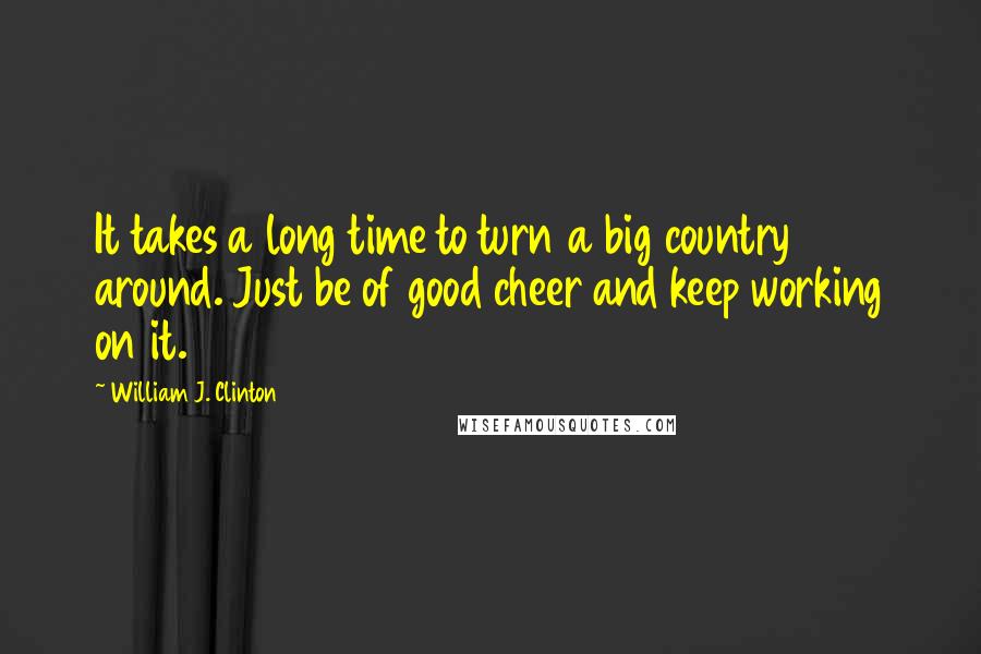 William J. Clinton Quotes: It takes a long time to turn a big country around. Just be of good cheer and keep working on it.