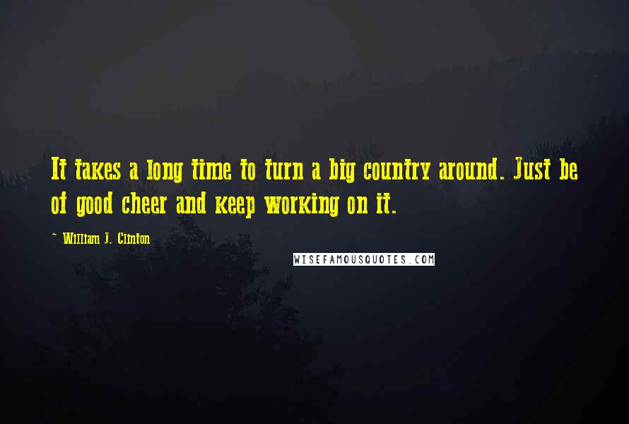 William J. Clinton Quotes: It takes a long time to turn a big country around. Just be of good cheer and keep working on it.