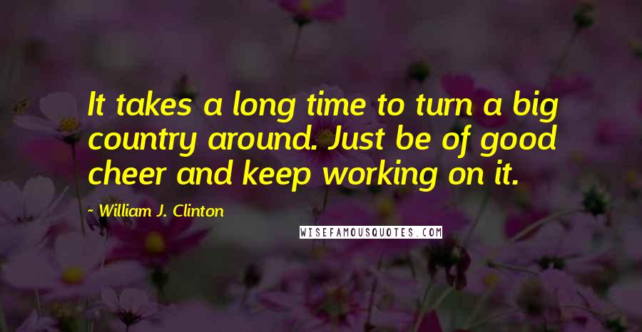 William J. Clinton Quotes: It takes a long time to turn a big country around. Just be of good cheer and keep working on it.