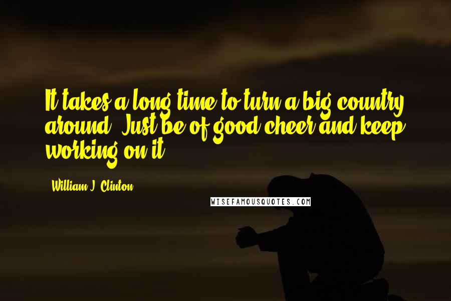 William J. Clinton Quotes: It takes a long time to turn a big country around. Just be of good cheer and keep working on it.