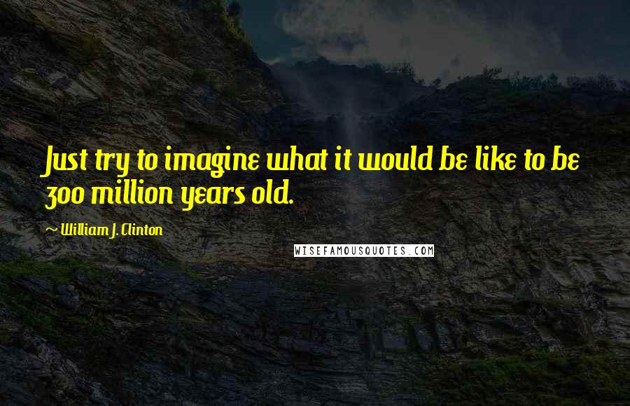 William J. Clinton Quotes: Just try to imagine what it would be like to be 300 million years old.