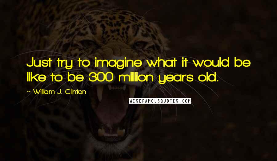 William J. Clinton Quotes: Just try to imagine what it would be like to be 300 million years old.