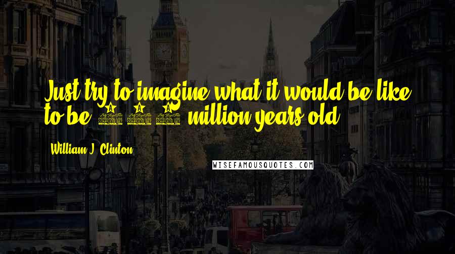 William J. Clinton Quotes: Just try to imagine what it would be like to be 300 million years old.