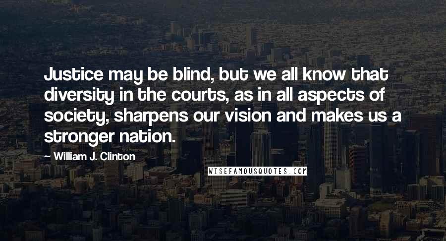 William J. Clinton Quotes: Justice may be blind, but we all know that diversity in the courts, as in all aspects of society, sharpens our vision and makes us a stronger nation.