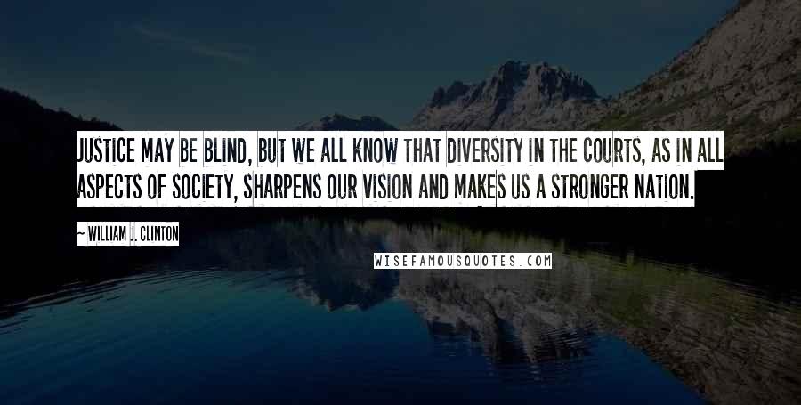 William J. Clinton Quotes: Justice may be blind, but we all know that diversity in the courts, as in all aspects of society, sharpens our vision and makes us a stronger nation.