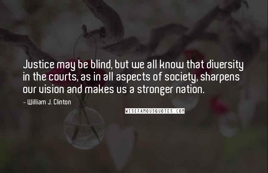 William J. Clinton Quotes: Justice may be blind, but we all know that diversity in the courts, as in all aspects of society, sharpens our vision and makes us a stronger nation.