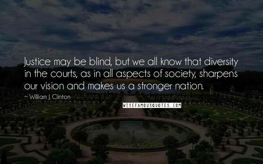 William J. Clinton Quotes: Justice may be blind, but we all know that diversity in the courts, as in all aspects of society, sharpens our vision and makes us a stronger nation.