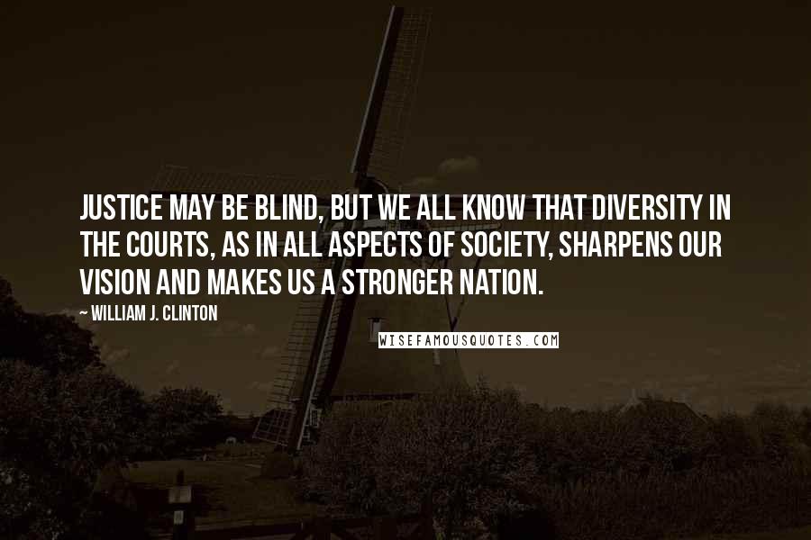 William J. Clinton Quotes: Justice may be blind, but we all know that diversity in the courts, as in all aspects of society, sharpens our vision and makes us a stronger nation.