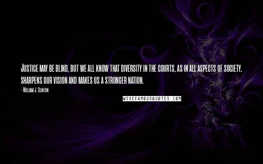 William J. Clinton Quotes: Justice may be blind, but we all know that diversity in the courts, as in all aspects of society, sharpens our vision and makes us a stronger nation.