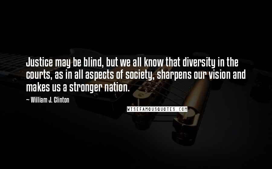 William J. Clinton Quotes: Justice may be blind, but we all know that diversity in the courts, as in all aspects of society, sharpens our vision and makes us a stronger nation.