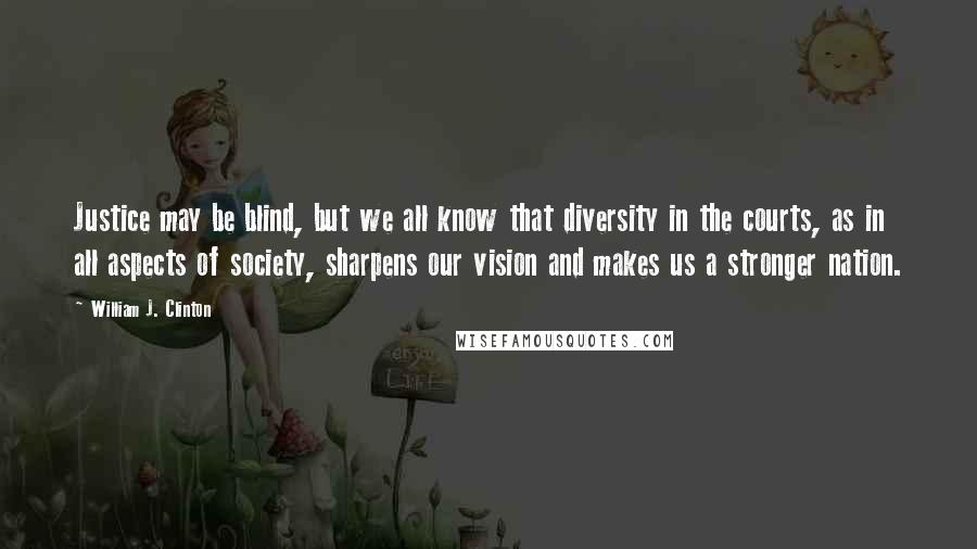 William J. Clinton Quotes: Justice may be blind, but we all know that diversity in the courts, as in all aspects of society, sharpens our vision and makes us a stronger nation.