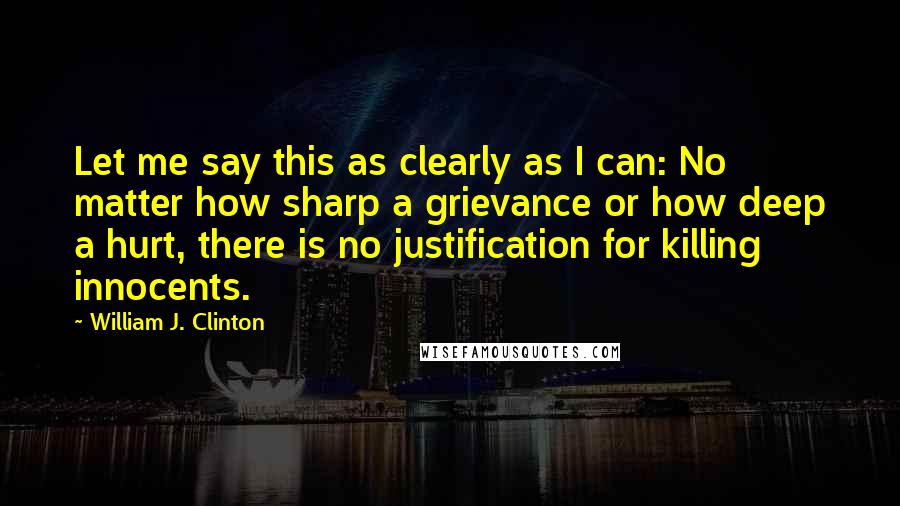 William J. Clinton Quotes: Let me say this as clearly as I can: No matter how sharp a grievance or how deep a hurt, there is no justification for killing innocents.