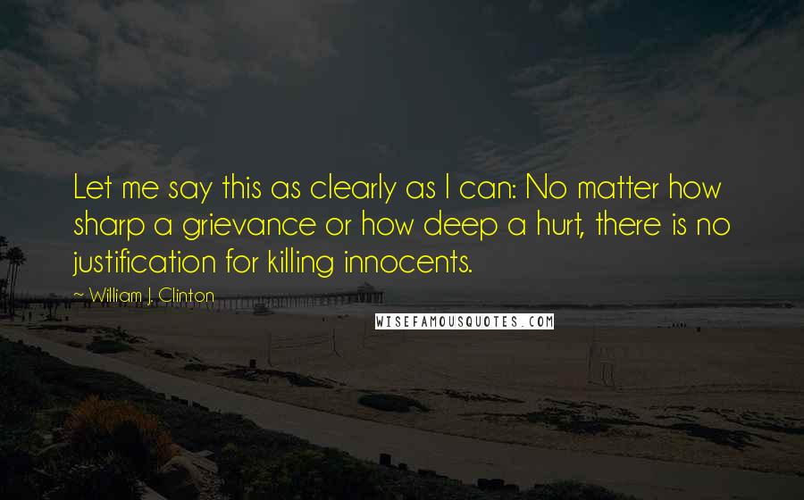 William J. Clinton Quotes: Let me say this as clearly as I can: No matter how sharp a grievance or how deep a hurt, there is no justification for killing innocents.