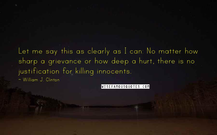 William J. Clinton Quotes: Let me say this as clearly as I can: No matter how sharp a grievance or how deep a hurt, there is no justification for killing innocents.