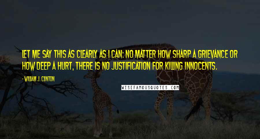 William J. Clinton Quotes: Let me say this as clearly as I can: No matter how sharp a grievance or how deep a hurt, there is no justification for killing innocents.