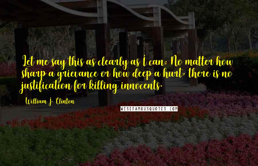 William J. Clinton Quotes: Let me say this as clearly as I can: No matter how sharp a grievance or how deep a hurt, there is no justification for killing innocents.