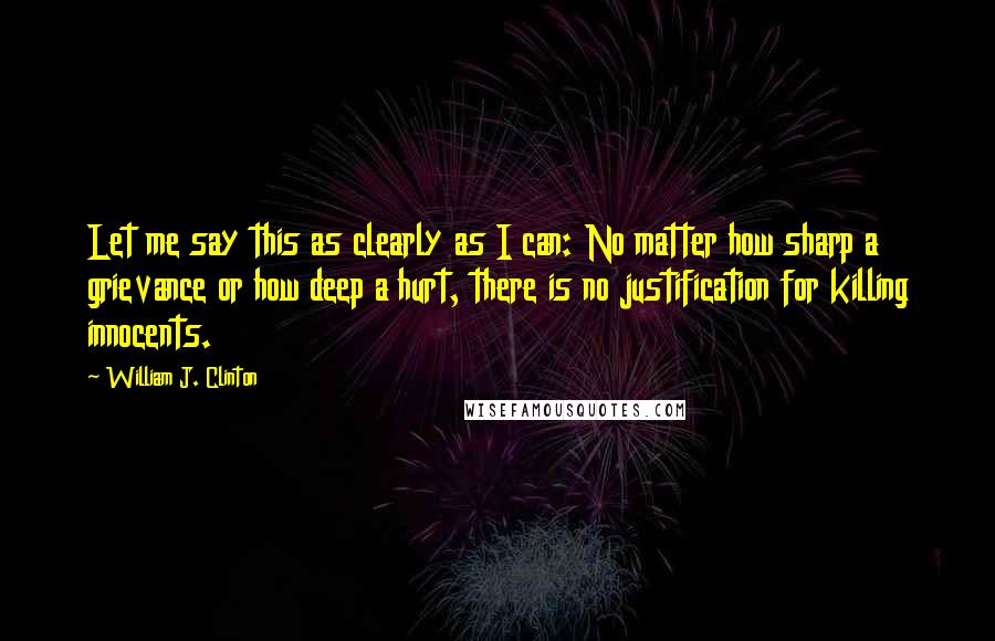 William J. Clinton Quotes: Let me say this as clearly as I can: No matter how sharp a grievance or how deep a hurt, there is no justification for killing innocents.