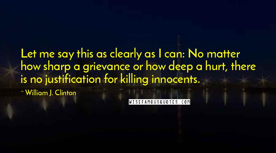 William J. Clinton Quotes: Let me say this as clearly as I can: No matter how sharp a grievance or how deep a hurt, there is no justification for killing innocents.