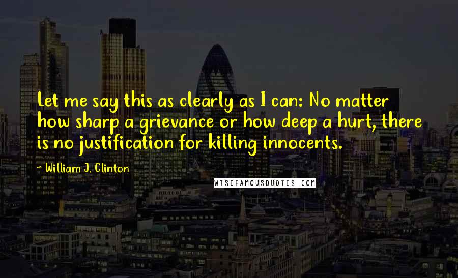 William J. Clinton Quotes: Let me say this as clearly as I can: No matter how sharp a grievance or how deep a hurt, there is no justification for killing innocents.