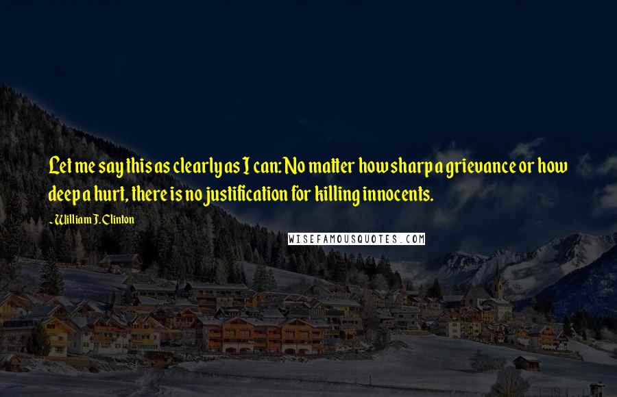 William J. Clinton Quotes: Let me say this as clearly as I can: No matter how sharp a grievance or how deep a hurt, there is no justification for killing innocents.