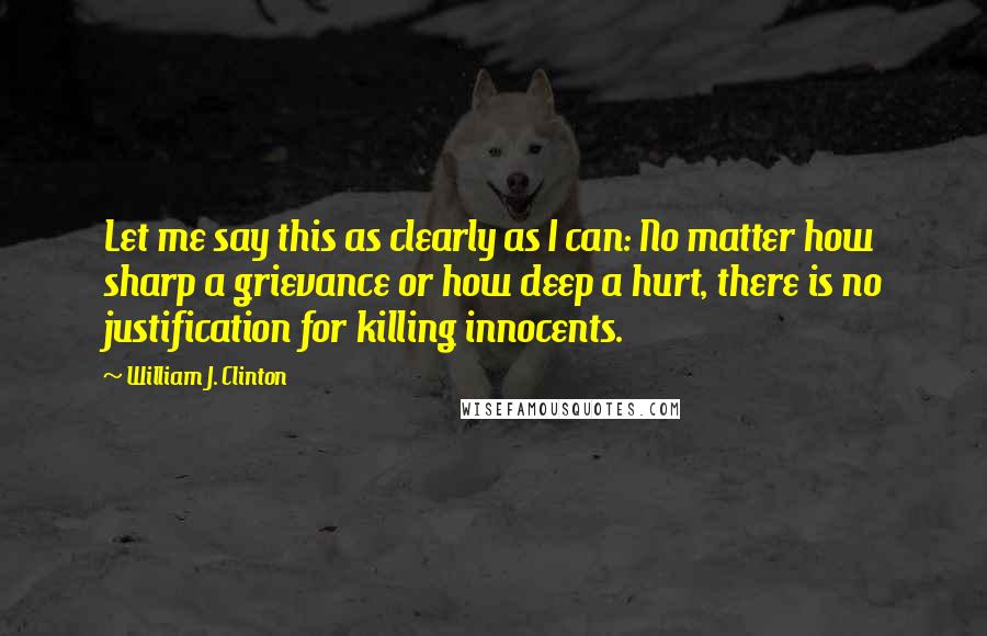 William J. Clinton Quotes: Let me say this as clearly as I can: No matter how sharp a grievance or how deep a hurt, there is no justification for killing innocents.