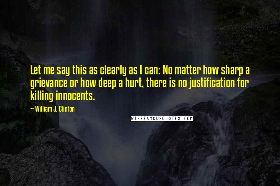 William J. Clinton Quotes: Let me say this as clearly as I can: No matter how sharp a grievance or how deep a hurt, there is no justification for killing innocents.