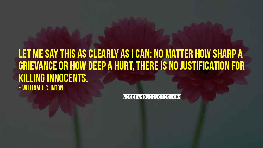 William J. Clinton Quotes: Let me say this as clearly as I can: No matter how sharp a grievance or how deep a hurt, there is no justification for killing innocents.