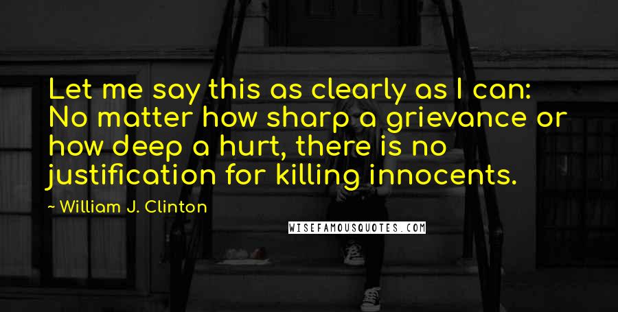 William J. Clinton Quotes: Let me say this as clearly as I can: No matter how sharp a grievance or how deep a hurt, there is no justification for killing innocents.