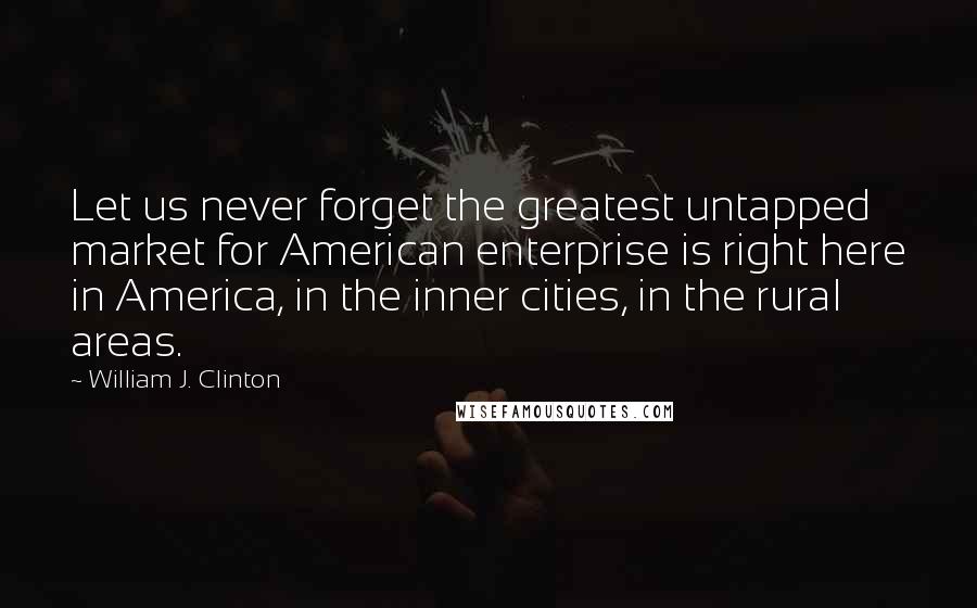 William J. Clinton Quotes: Let us never forget the greatest untapped market for American enterprise is right here in America, in the inner cities, in the rural areas.