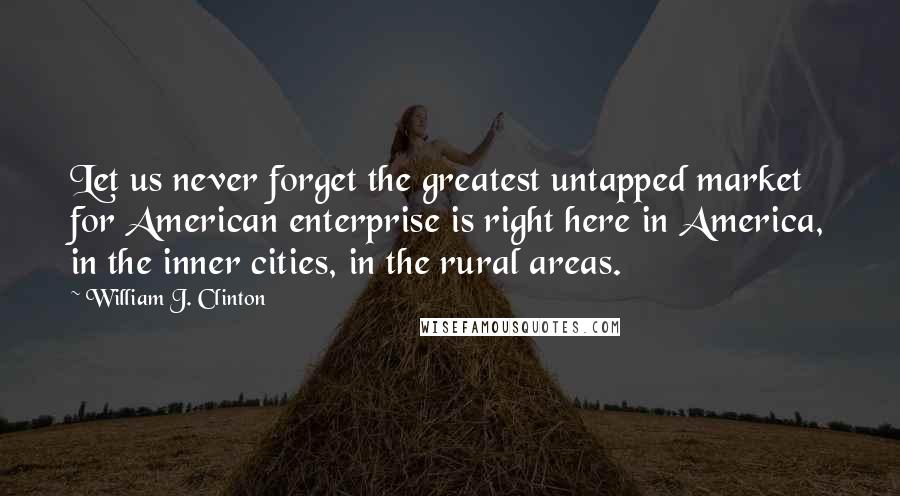 William J. Clinton Quotes: Let us never forget the greatest untapped market for American enterprise is right here in America, in the inner cities, in the rural areas.