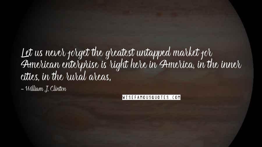 William J. Clinton Quotes: Let us never forget the greatest untapped market for American enterprise is right here in America, in the inner cities, in the rural areas.