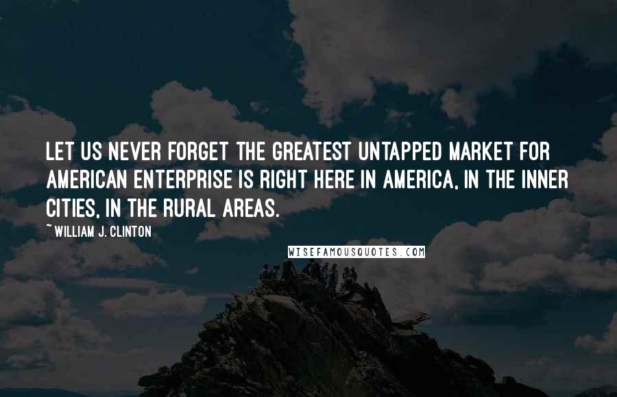 William J. Clinton Quotes: Let us never forget the greatest untapped market for American enterprise is right here in America, in the inner cities, in the rural areas.
