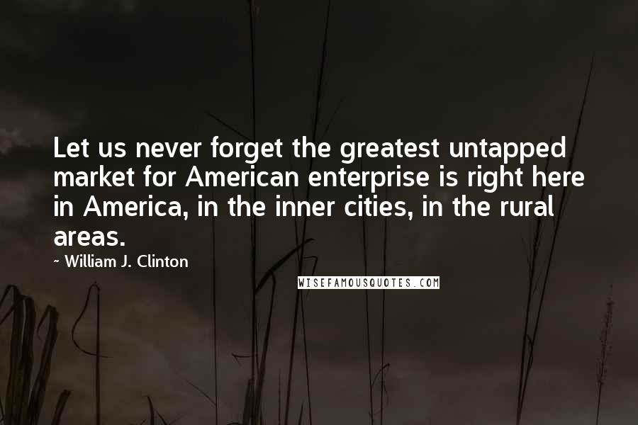 William J. Clinton Quotes: Let us never forget the greatest untapped market for American enterprise is right here in America, in the inner cities, in the rural areas.