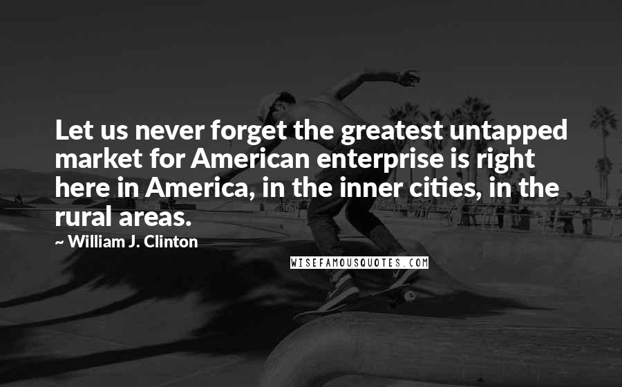 William J. Clinton Quotes: Let us never forget the greatest untapped market for American enterprise is right here in America, in the inner cities, in the rural areas.